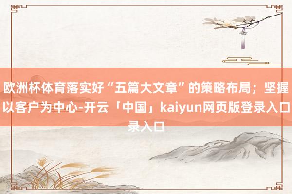 欧洲杯体育落实好“五篇大文章”的策略布局；坚握以客户为中心-开云「中国」kaiyun网页版登录入口