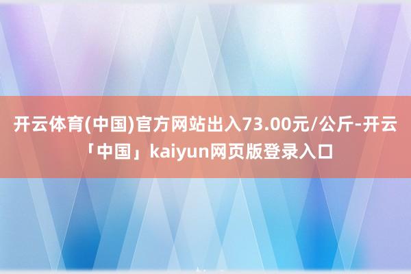 开云体育(中国)官方网站出入73.00元/公斤-开云「中国」kaiyun网页版登录入口