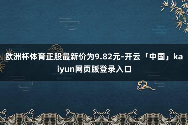 欧洲杯体育正股最新价为9.82元-开云「中国」kaiyun网页版登录入口