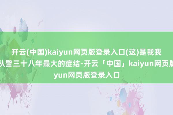 开云(中国)kaiyun网页版登录入口(这)是我我方嗅觉到从警三十八年最大的症结-开云「中国」kaiyun网页版登录入口