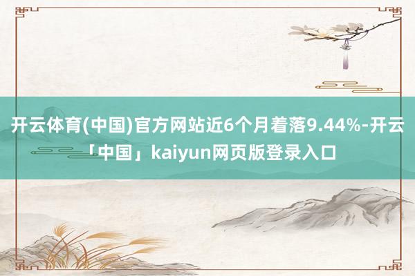 开云体育(中国)官方网站近6个月着落9.44%-开云「中国」kaiyun网页版登录入口