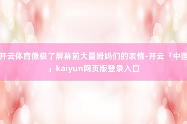 开云体育像极了屏幕前大量姆妈们的表情-开云「中国」kaiyun网页版登录入口