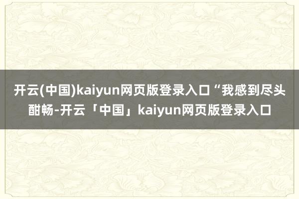 开云(中国)kaiyun网页版登录入口　　“我感到尽头酣畅-开云「中国」kaiyun网页版登录入口