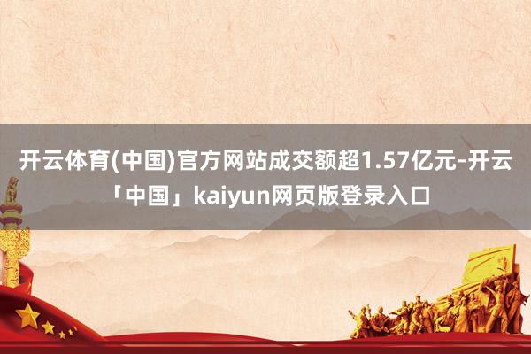 开云体育(中国)官方网站成交额超1.57亿元-开云「中国」kaiyun网页版登录入口