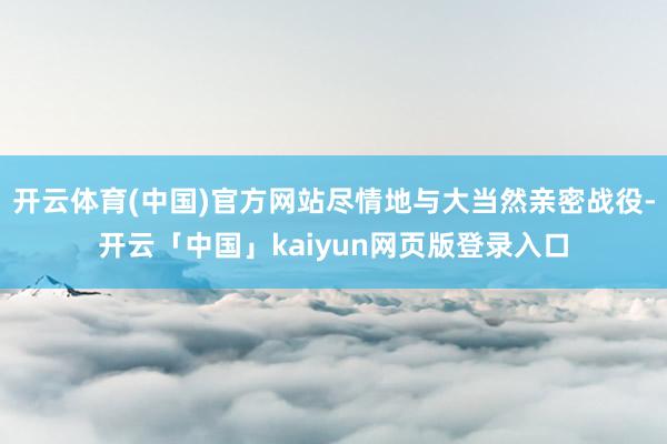 开云体育(中国)官方网站尽情地与大当然亲密战役-开云「中国」kaiyun网页版登录入口