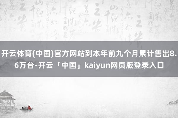 开云体育(中国)官方网站到本年前九个月累计售出8.6万台-开云「中国」kaiyun网页版登录入口