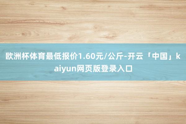 欧洲杯体育最低报价1.60元/公斤-开云「中国」kaiyun网页版登录入口