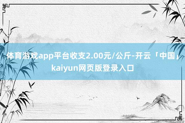 体育游戏app平台收支2.00元/公斤-开云「中国」kaiyun网页版登录入口