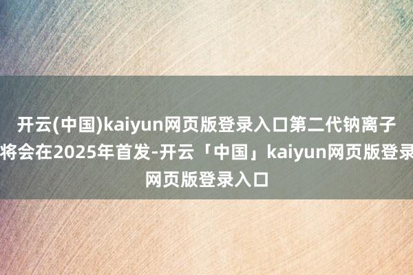 开云(中国)kaiyun网页版登录入口第二代钠离子电板将会在2025年首发-开云「中国」kaiyun网页版登录入口