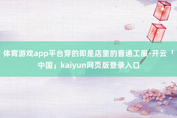 体育游戏app平台穿的即是店里的普通工服-开云「中国」kaiyun网页版登录入口