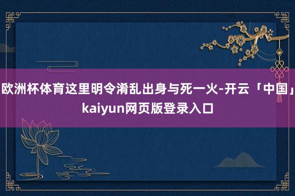 欧洲杯体育这里明令淆乱出身与死一火-开云「中国」kaiyun网页版登录入口