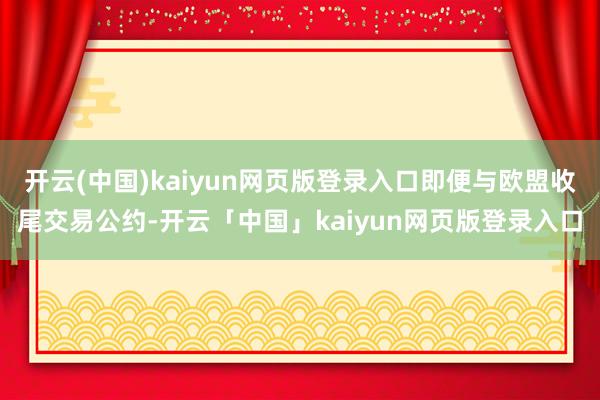 开云(中国)kaiyun网页版登录入口即便与欧盟收尾交易公约-开云「中国」kaiyun网页版登录入口