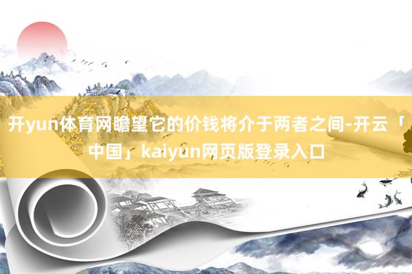 开yun体育网瞻望它的价钱将介于两者之间-开云「中国」kaiyun网页版登录入口