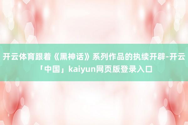 开云体育跟着《黑神话》系列作品的执续开辟-开云「中国」kaiyun网页版登录入口