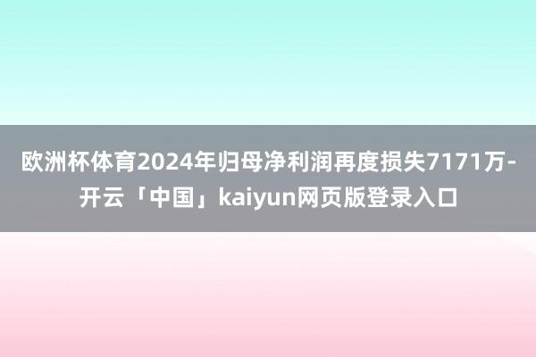 欧洲杯体育2024年归母净利润再度损失7171万-开云「中国」kaiyun网页版登录入口