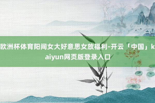 欧洲杯体育阳间女大好意思女放福利-开云「中国」kaiyun网页版登录入口