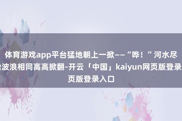 体育游戏app平台猛地朝上一掀——“哗！”河水尽然像波浪相同高高掀翻-开云「中国」kaiyun网页版登录入口