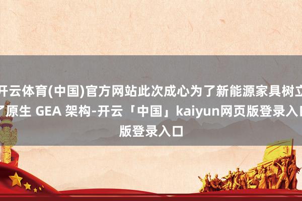 开云体育(中国)官方网站此次成心为了新能源家具树立了原生 GEA 架构-开云「中国」kaiyun网页版登录入口