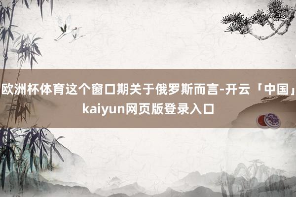 欧洲杯体育这个窗口期关于俄罗斯而言-开云「中国」kaiyun网页版登录入口