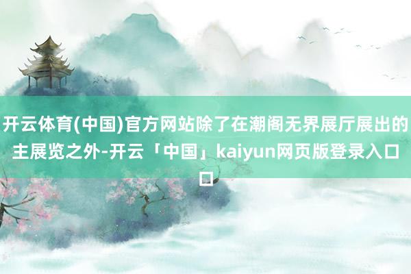开云体育(中国)官方网站除了在潮阁无界展厅展出的主展览之外-开云「中国」kaiyun网页版登录入口