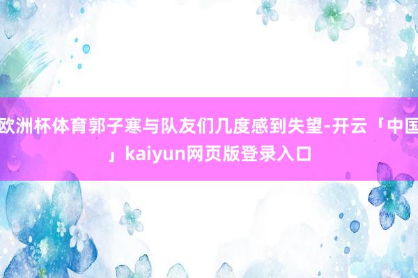 欧洲杯体育郭子寒与队友们几度感到失望-开云「中国」kaiyun网页版登录入口