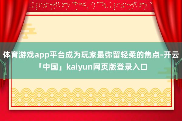 体育游戏app平台成为玩家最弥留轻柔的焦点-开云「中国」kaiyun网页版登录入口