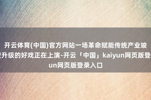 开云体育(中国)官方网站一场革命赋能传统产业竣事转型升级的好戏正在上演-开云「中国」kaiyun网页版登录入口
