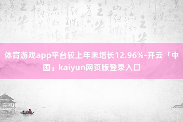 体育游戏app平台较上年末增长12.96%-开云「中国」kaiyun网页版登录入口