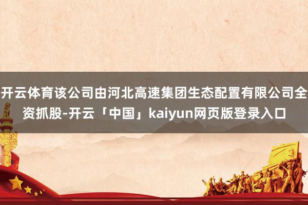 开云体育该公司由河北高速集团生态配置有限公司全资抓股-开云「中国」kaiyun网页版登录入口