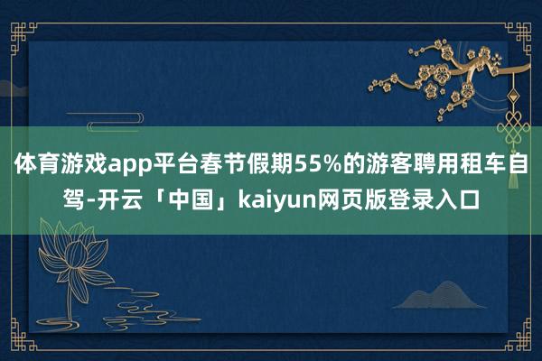 体育游戏app平台春节假期55%的游客聘用租车自驾-开云「中国」kaiyun网页版登录入口