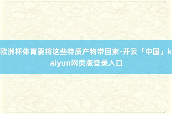 欧洲杯体育要将这些特质产物带回家-开云「中国」kaiyun网页版登录入口