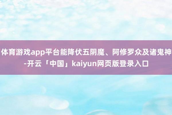 体育游戏app平台能降伏五阴魔、阿修罗众及诸鬼神-开云「中国」kaiyun网页版登录入口