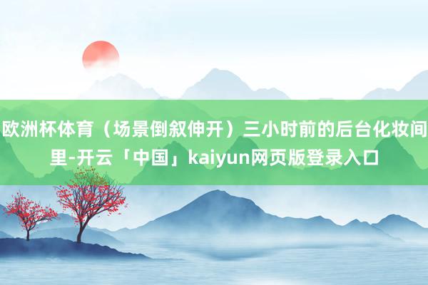 欧洲杯体育(场景倒叙伸开)三小时前的后台化妆间里-开云「中国」kaiyun网页版登录入口