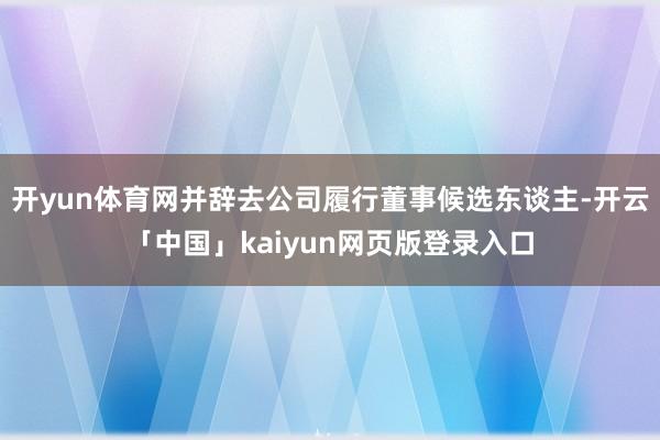 开yun体育网并辞去公司履行董事候选东谈主-开云「中国」kaiyun网页版登录入口