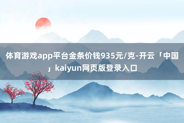 体育游戏app平台金条价钱935元/克-开云「中国」kaiyun网页版登录入口