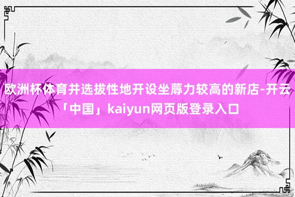欧洲杯体育并选拔性地开设坐蓐力较高的新店-开云「中国」kaiyun网页版登录入口