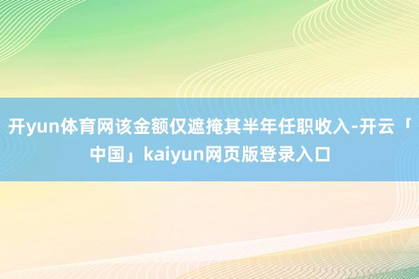 开yun体育网该金额仅遮掩其半年任职收入-开云「中国」kaiyun网页版登录入口