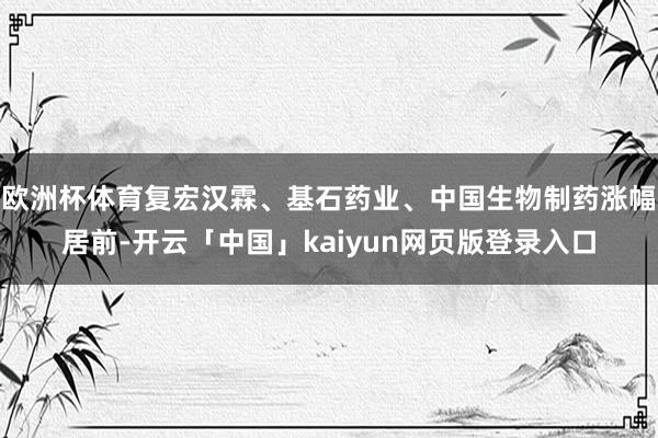 欧洲杯体育复宏汉霖、基石药业、中国生物制药涨幅居前-开云「中国」kaiyun网页版登录入口