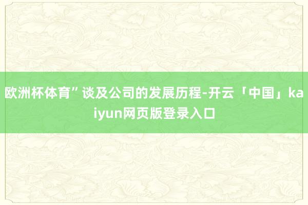欧洲杯体育”谈及公司的发展历程-开云「中国」kaiyun网页版登录入口