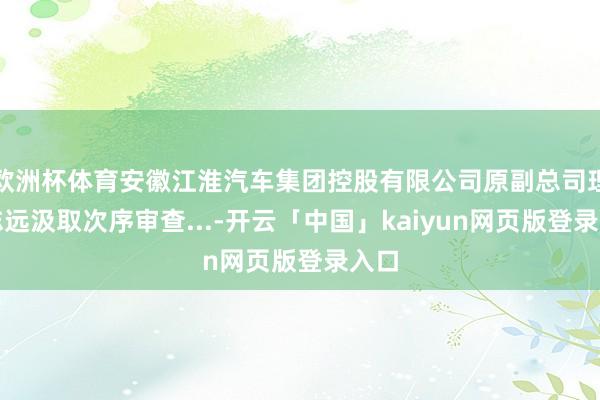 欧洲杯体育安徽江淮汽车集团控股有限公司原副总司理王志远汲取次序审查...-开云「中国」kaiyun网页版登录入口