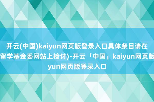 开云(中国)kaiyun网页版登录入口具体条目请在中国国度留学基金委网站上检讨)-开云「中国」kaiyun网页版登录入口