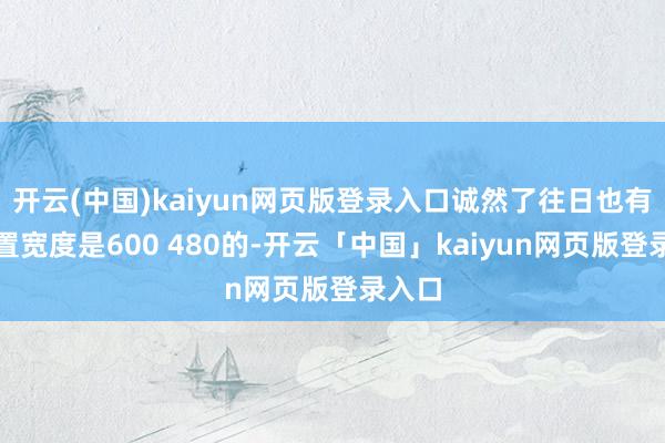 开云(中国)kaiyun网页版登录入口诚然了往日也有些设置宽度是600 480的-开云「中国」kaiyun网页版登录入口