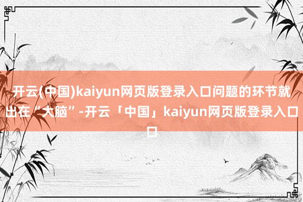 开云(中国)kaiyun网页版登录入口问题的环节就出在“大脑”-开云「中国」kaiyun网页版登录入口