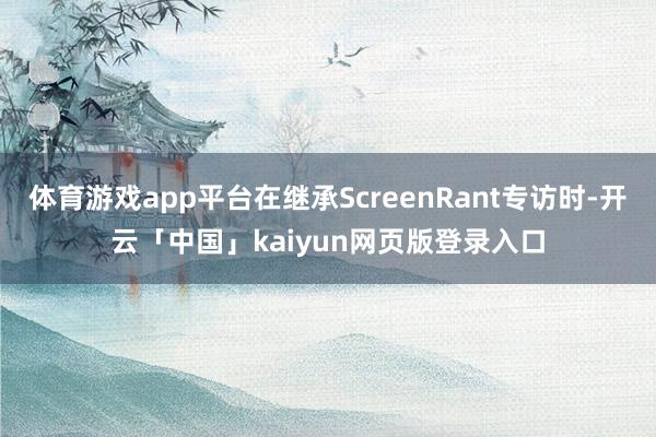 体育游戏app平台在继承ScreenRant专访时-开云「中国」kaiyun网页版登录入口