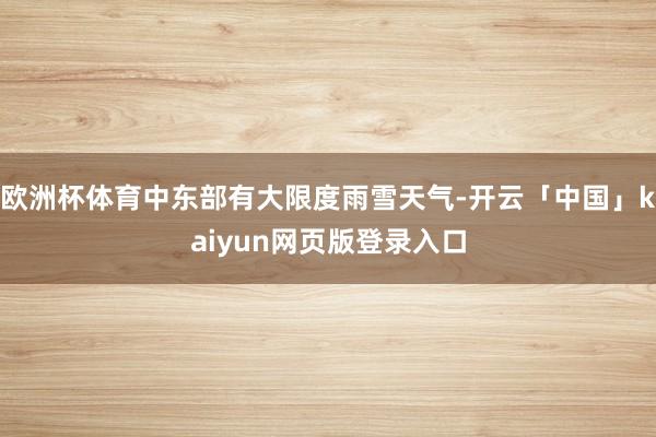 欧洲杯体育中东部有大限度雨雪天气-开云「中国」kaiyun网页版登录入口