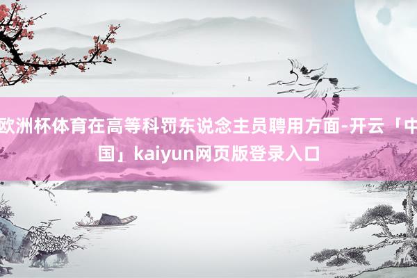 欧洲杯体育在高等科罚东说念主员聘用方面-开云「中国」kaiyun网页版登录入口