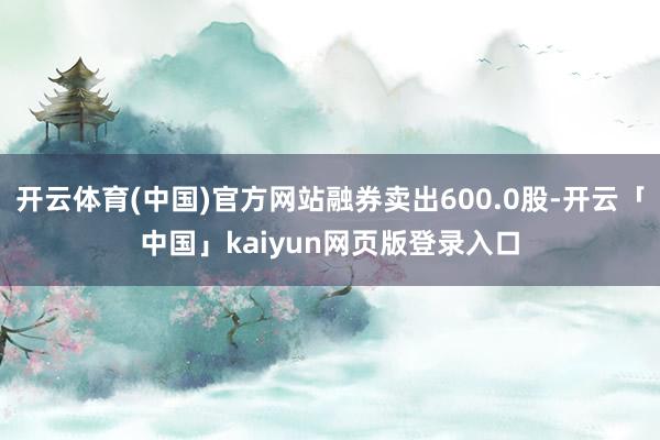 开云体育(中国)官方网站融券卖出600.0股-开云「中国」kaiyun网页版登录入口