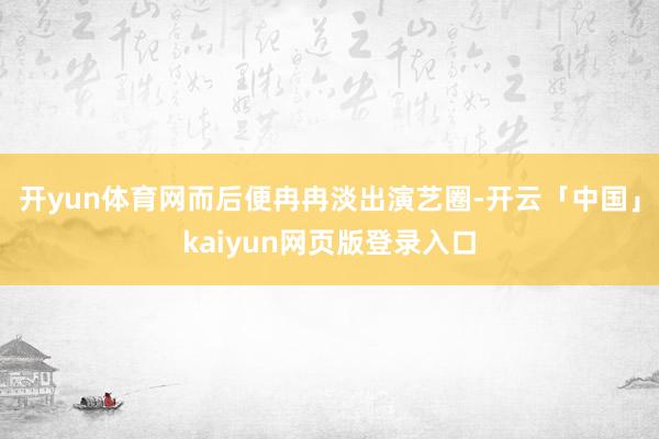 开yun体育网而后便冉冉淡出演艺圈-开云「中国」kaiyun网页版登录入口