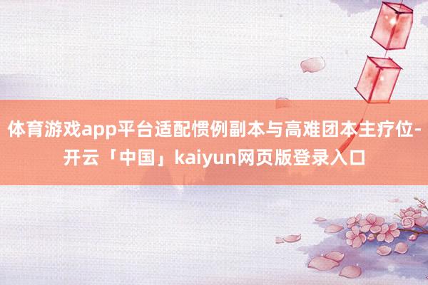 体育游戏app平台适配惯例副本与高难团本主疗位-开云「中国」kaiyun网页版登录入口