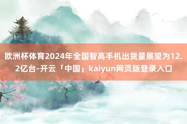 欧洲杯体育2024年全国智高手机出货量展望为12.2亿台-开云「中国」kaiyun网页版登录入口
